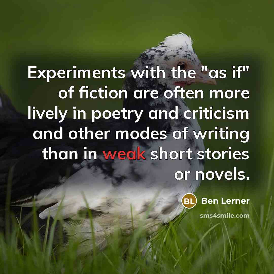 “Experiments with the "as if" of fiction are often more lively in poetry and criticism and other modes of writing than in weak short stories or novels.” quote by Ben Lerner