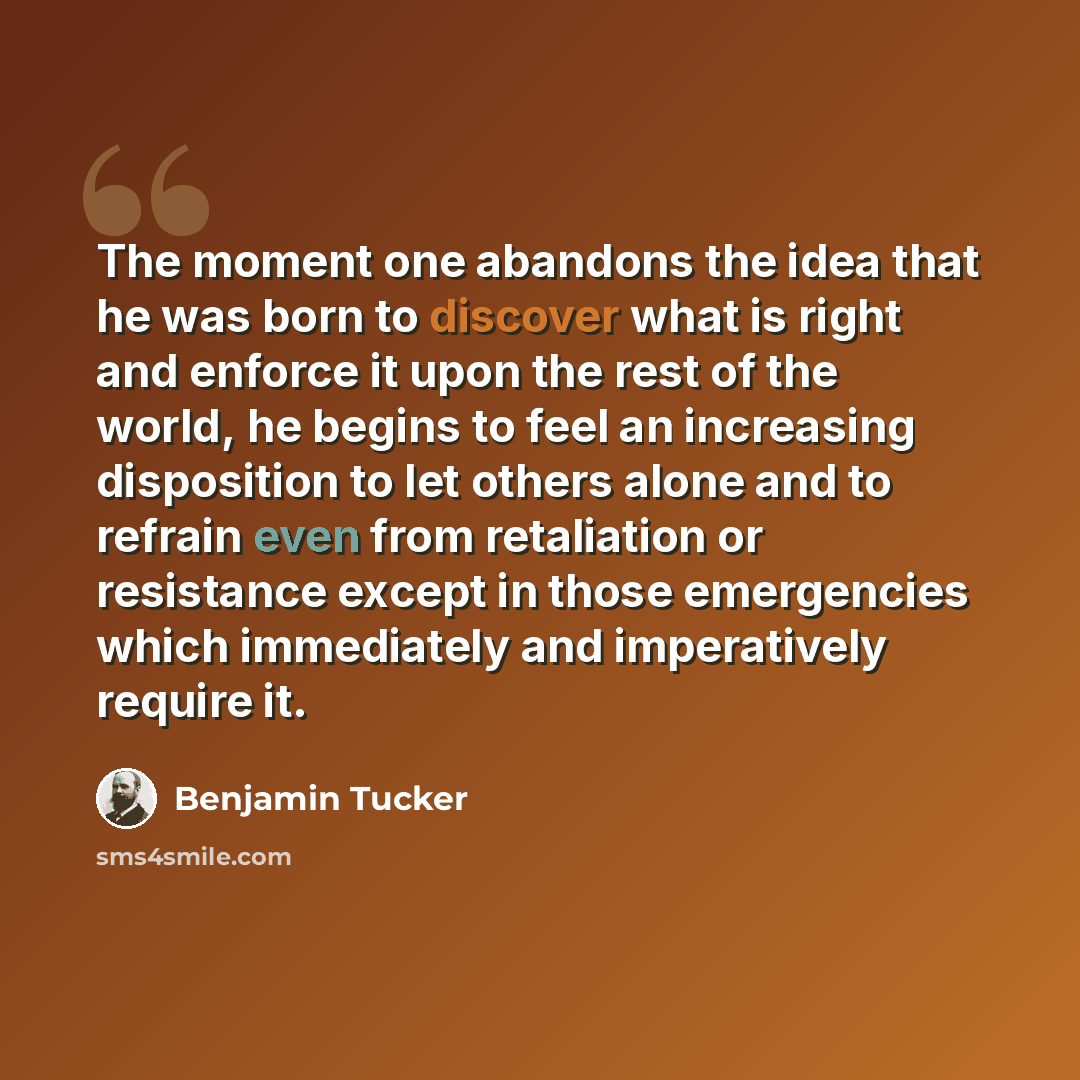 “The moment one abandons the idea that he was born to discover what is right and enforce it upon the rest of the world, he begins to feel an increasing disposition to let others alone and to refrain even from retaliation or resistance except in those emergencies which immediately and imperatively…” quote by Benjamin Tucker