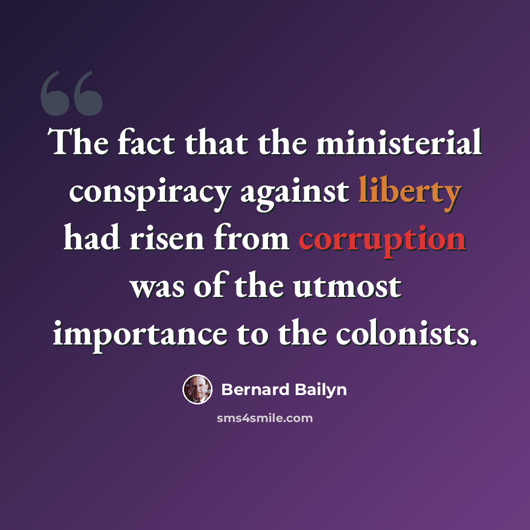 “The fact that the ministerial conspiracy against liberty had risen from corruption was of the utmost importance to the colonists.” quote by Bernard Bailyn