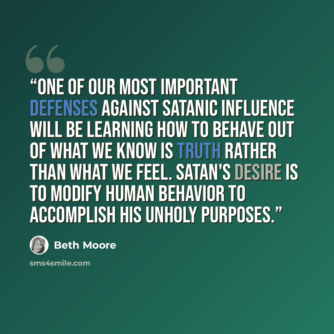 “One of our most important defenses against satanic influence will be learning how to behave out of what we know is truth rather than what we feel. Satan's desire is to modify human behavior to accomplish his unholy purposes.” quote by Beth Moore