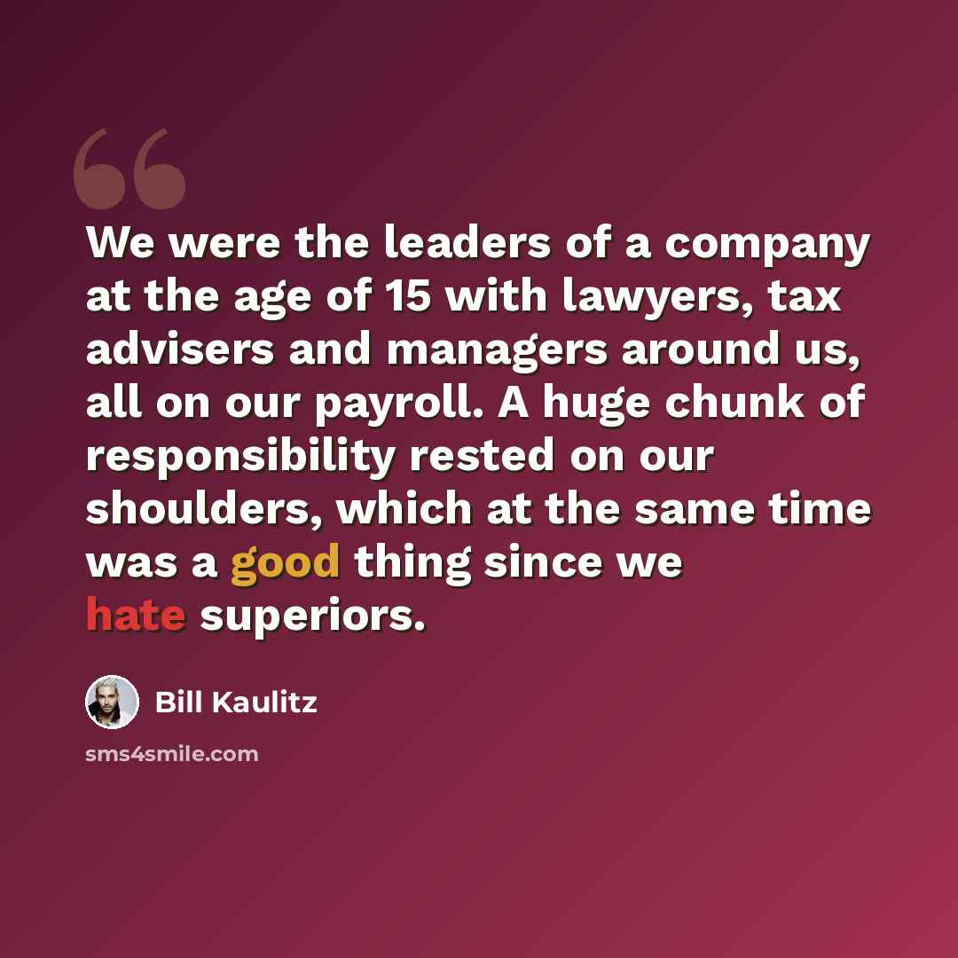 “We were the leaders of a company at the age of 15 with lawyers, tax advisers and managers around us, all on our payroll. A huge chunk of responsibility rested on our shoulders, which at the same time was a good thing since we hate superiors.” quote by Bill Kaulitz