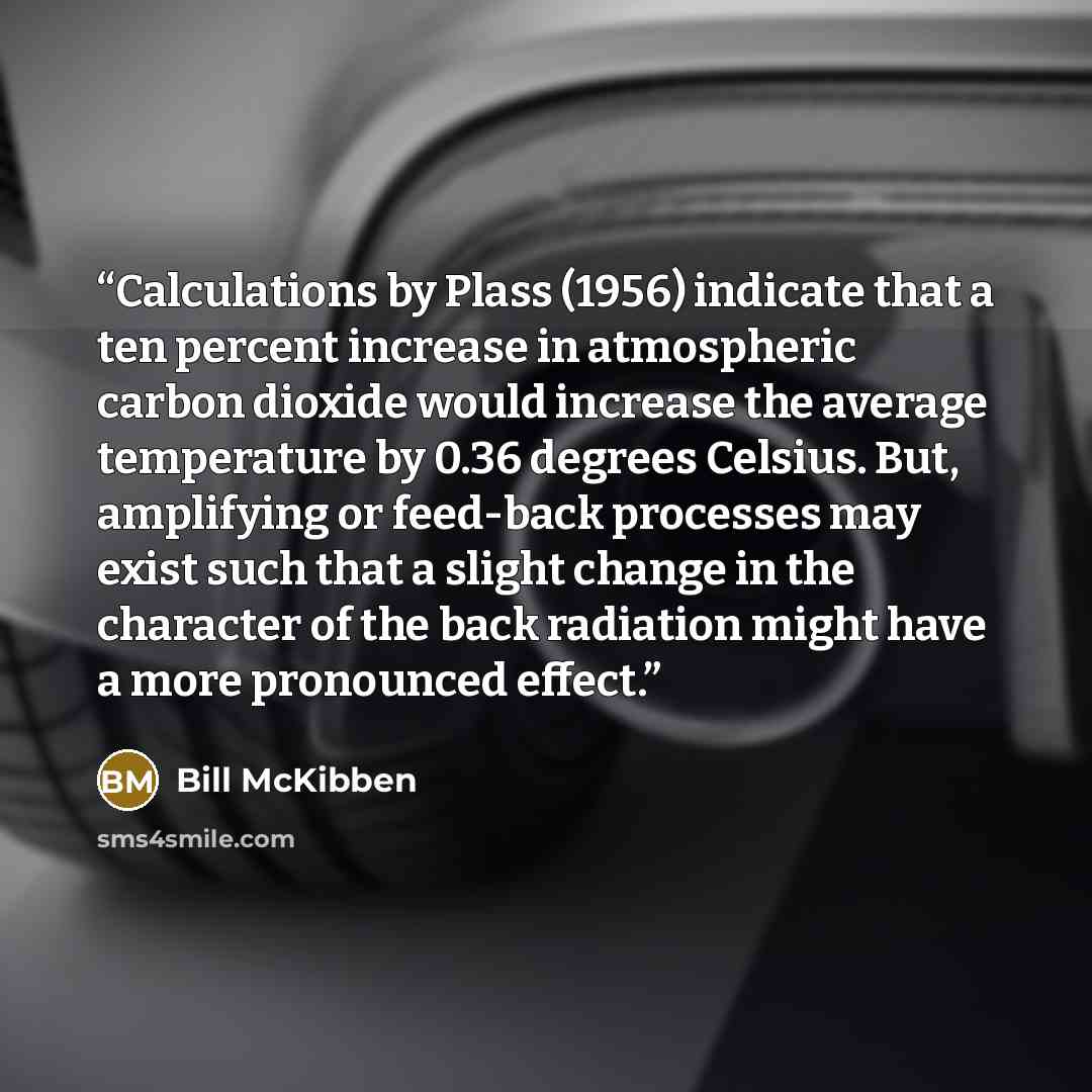 “Calculations by Plass (1956) indicate that a ten percent increase in atmospheric carbon dioxide would increase the average temperature by 0.36 degrees Celsius. But, amplifying or feed-back processes may exist such that a slight change in the character of the back radiation might have a more…” quote by Bill McKibben