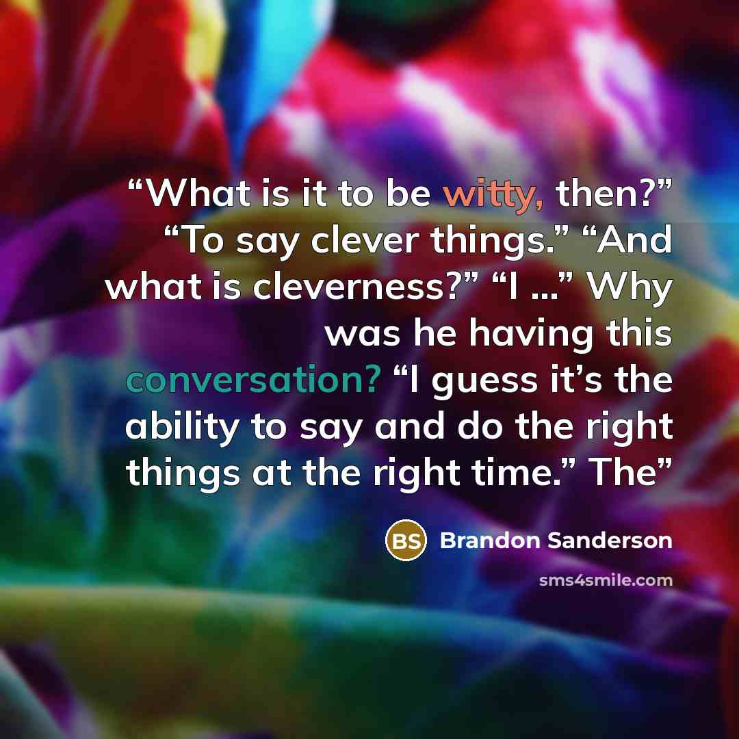 “What is it to be witty, then?” “To say clever things.” “And what is cleverness?” “I …” Why was he having this conversation? “I guess it’s the ability to say and do the right things at the right time.” The” quote by Brandon Sanderson