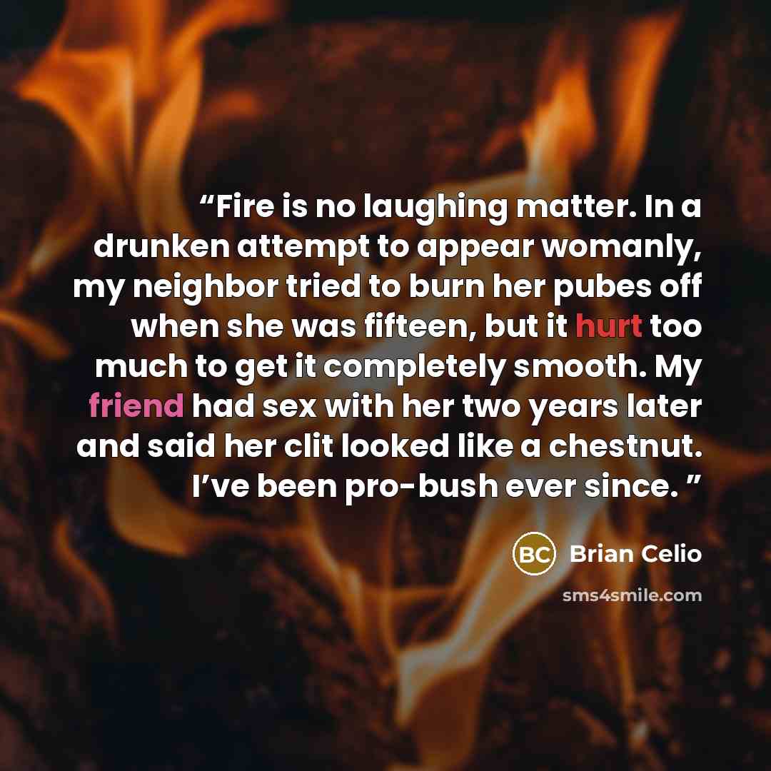 “Fire is no laughing matter. In a drunken attempt to appear womanly, my neighbor tried to burn her pubes off when she was fifteen, but it hurt too much to get it completely smooth. My friend had sex with her two years later and said her clit looked like a chestnut. I’ve been pro-bush ever since.” quote by Brian Celio