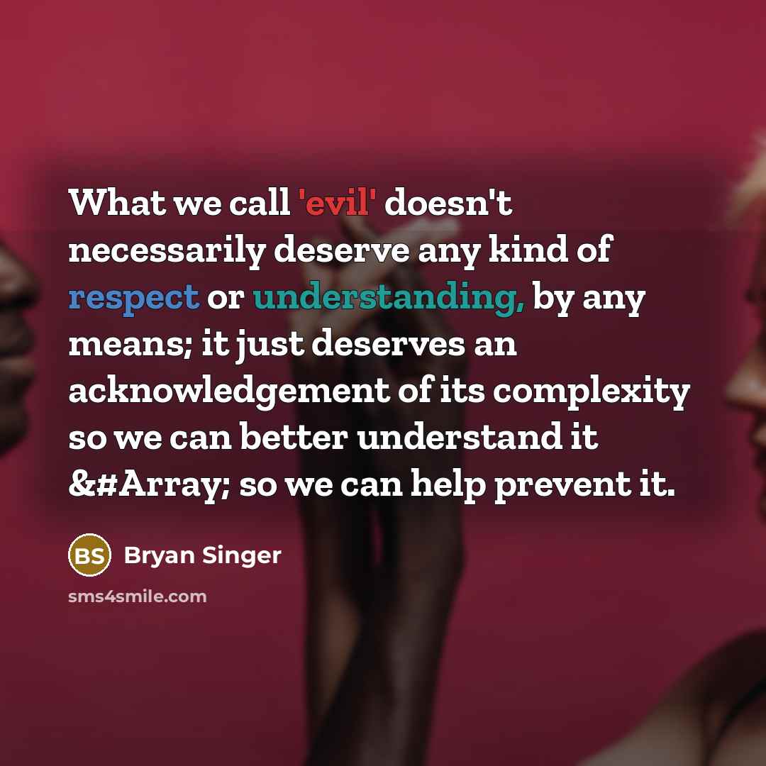 “What we call 'evil' doesn't necessarily deserve any kind of respect or understanding, by any means; it just deserves an acknowledgement of its complexity so we can better understand it &#Array; so we can help prevent it.” quote by Bryan Singer