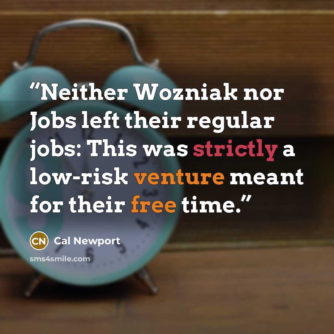“Neither Wozniak nor Jobs left their regular jobs: This was strictly a low-risk venture meant for their free time.” quote by Cal Newport