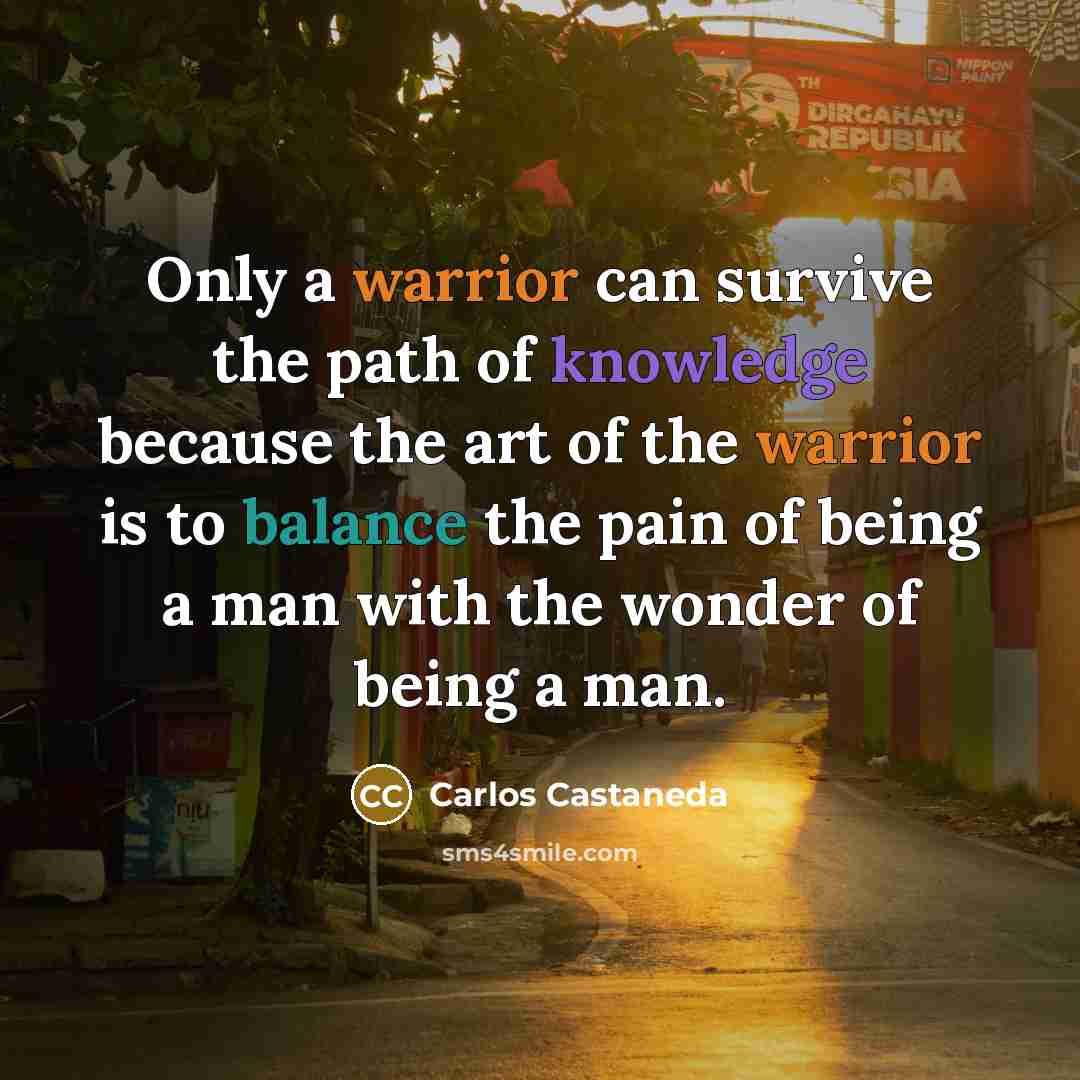 “Only a warrior can survive the path of knowledge because the art of the warrior is to balance the pain of being a man with the wonder of being a man.” quote by Carlos Castaneda
