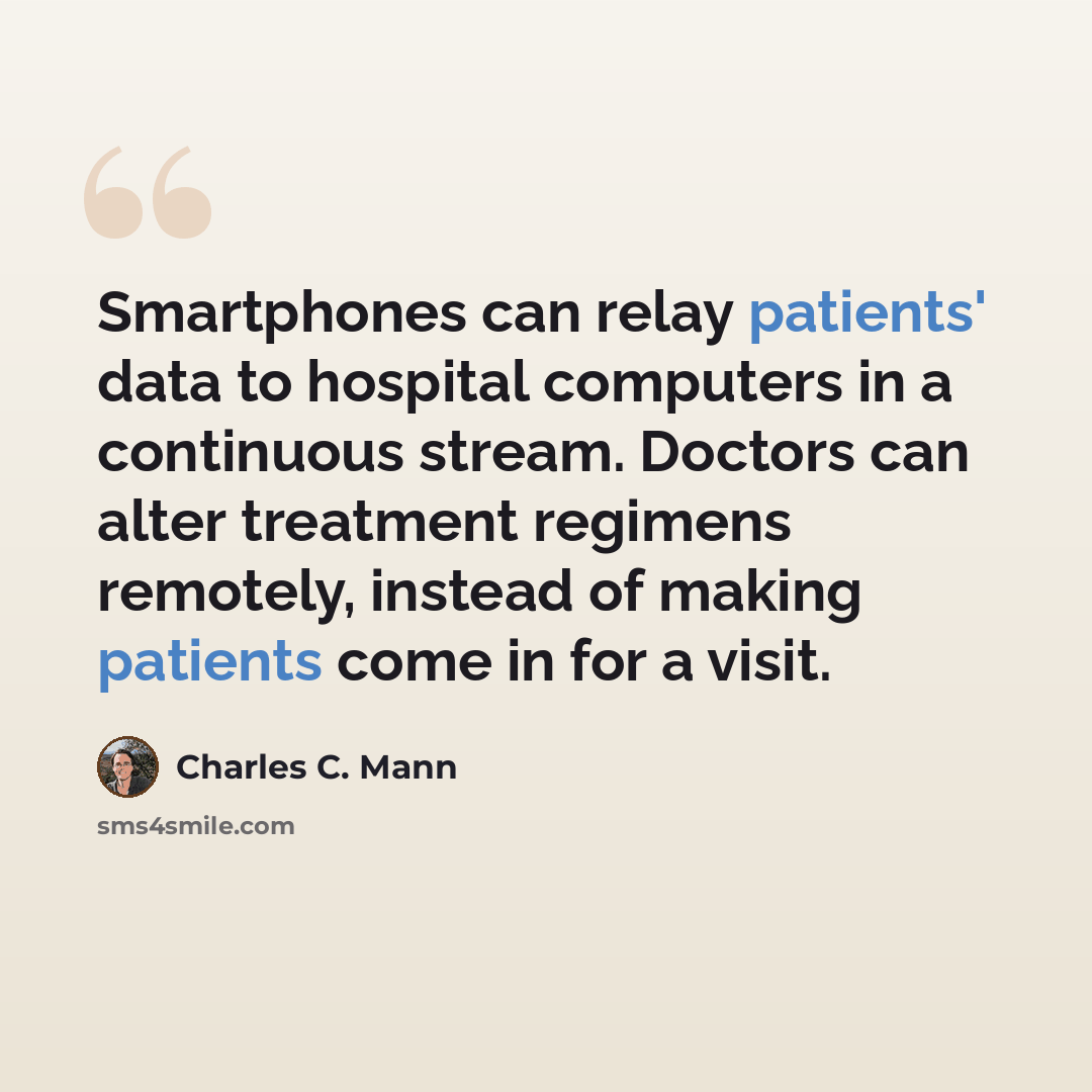 “Smartphones can relay patients' data to hospital computers in a continuous stream. Doctors can alter treatment regimens remotely, instead of making patients come in for a visit.” quote by Charles C. Mann