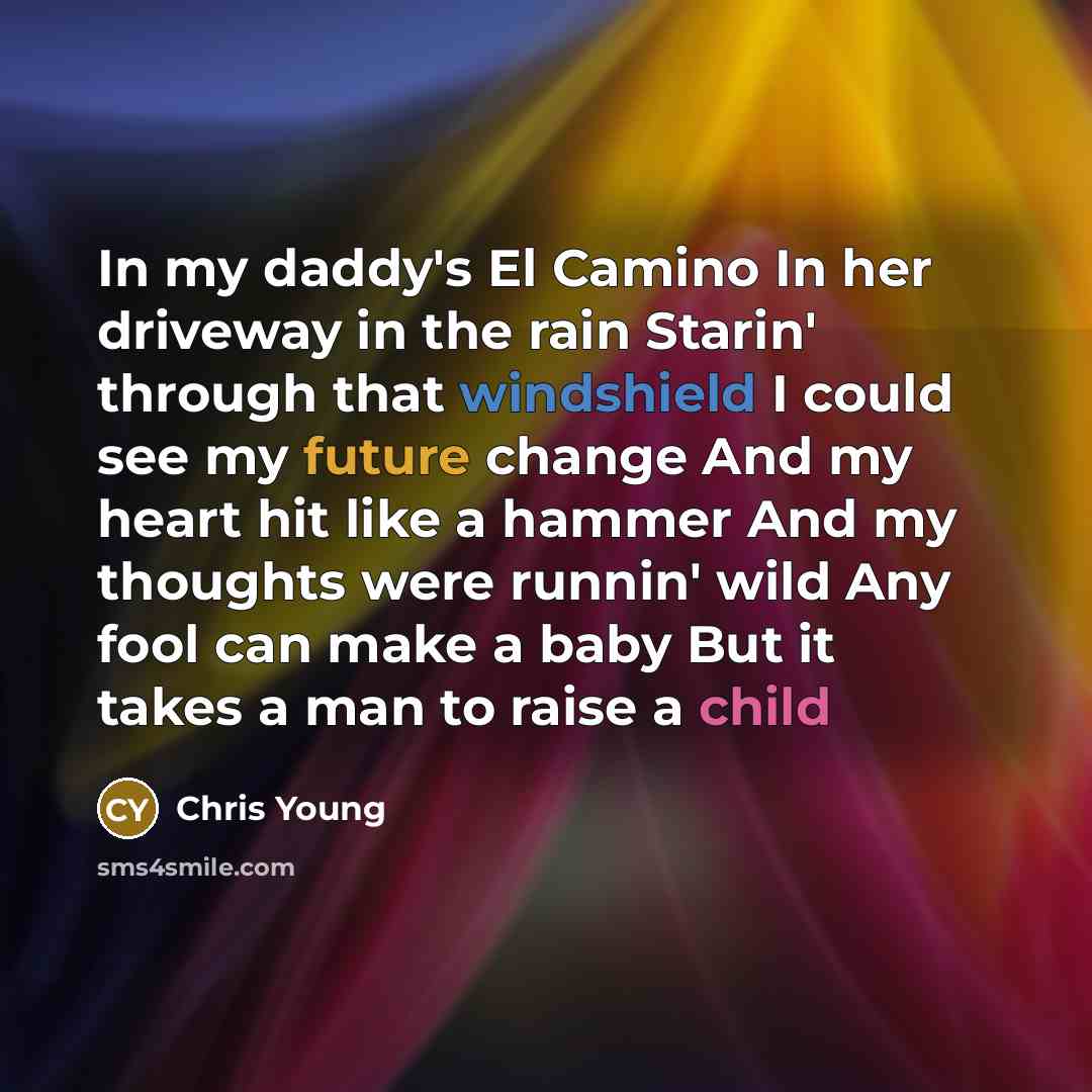 “In my daddy's El Camino In her driveway in the rain Starin' through that windshield I could see my future change And my heart hit like a hammer And my thoughts were runnin' wild Any fool can make a baby But it takes a man to raise a child” quote by Chris Young