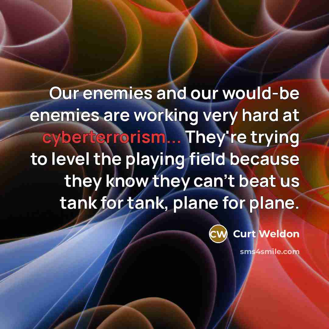 “Our enemies and our would-be enemies are working very hard at cyberterrorism... They're trying to level the playing field because they know they can't beat us tank for tank, plane for plane.” quote by Curt Weldon
