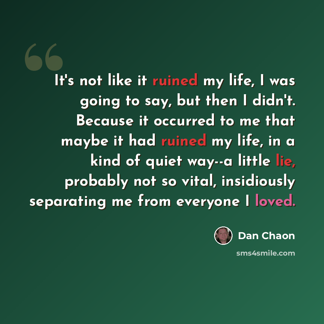 “It's not like it ruined my life, I was going to say, but then I didn't. Because it occurred to me that maybe it had ruined my life, in a kind of quiet way--a little lie, probably not so vital, insidiously separating me from everyone I loved.” quote by Dan Chaon