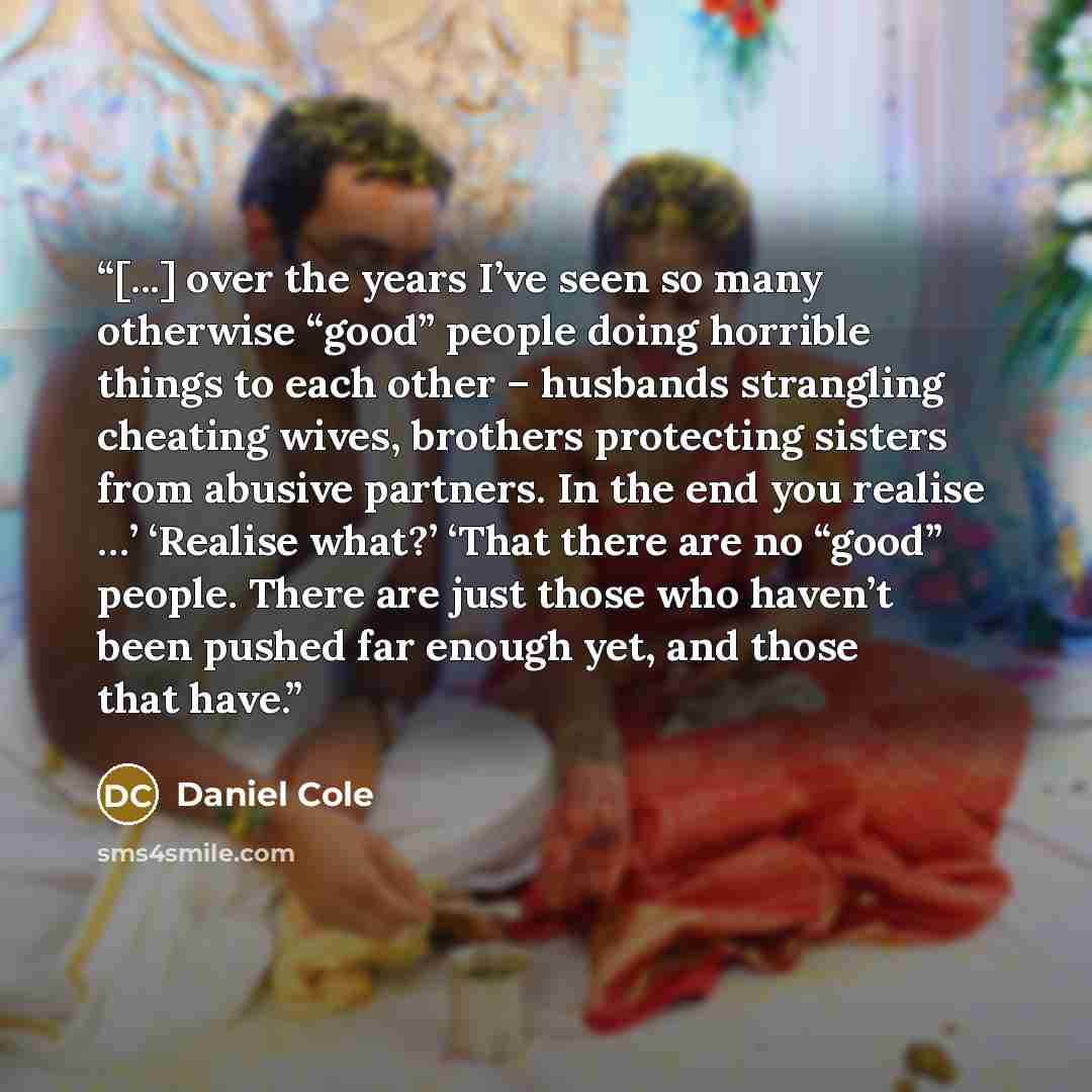 “[...] over the years I’ve seen so many otherwise “good” people doing horrible things to each other – husbands strangling cheating wives, brothers protecting sisters from abusive partners. In the end you realise …’ ‘Realise what?’ ‘That there are no “good” people. There are just those who haven’t…” quote by Daniel Cole