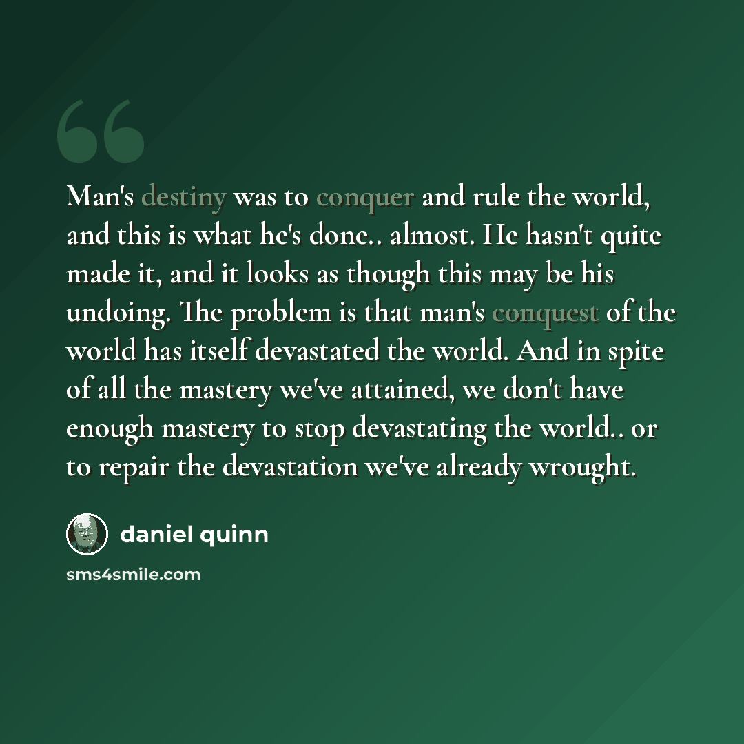 “Man's destiny was to conquer and rule the world, and this is what he's done.. almost. He hasn't quite made it, and it looks as though this may be his undoing. The problem is that man's conquest of the world has itself devastated the world. And in spite of all the mastery we've attained, we don't…” quote by Daniel Quinn