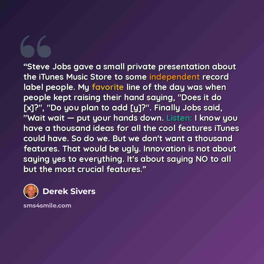“Steve Jobs gave a small private presentation about the iTunes Music Store to some independent record label people. My favorite line of the day was when people kept raising their hand saying, "Does it do [x]?", "Do you plan to add [y]?". Finally Jobs said, "Wait wait — put your hands down. Listen…” quote by Derek Sivers