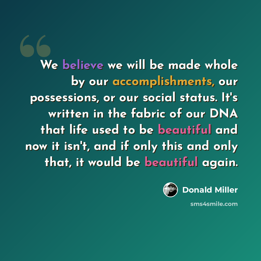 “We believe we will be made whole by our accomplishments, our possessions, or our social status. It's written in the fabric of our DNA that life used to be beautiful and now it isn't, and if only this and only that, it would be beautiful again.” quote by Donald Miller