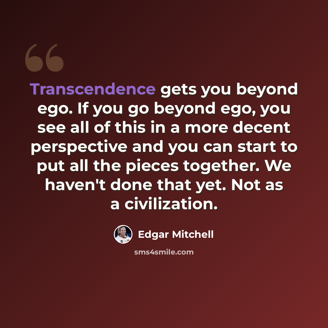 “Transcendence gets you beyond ego. If you go beyond ego, you see all of this in a more decent perspective and you can start to put all the pieces together. We haven't done that yet. Not as a civilization.” quote by Edgar Mitchell