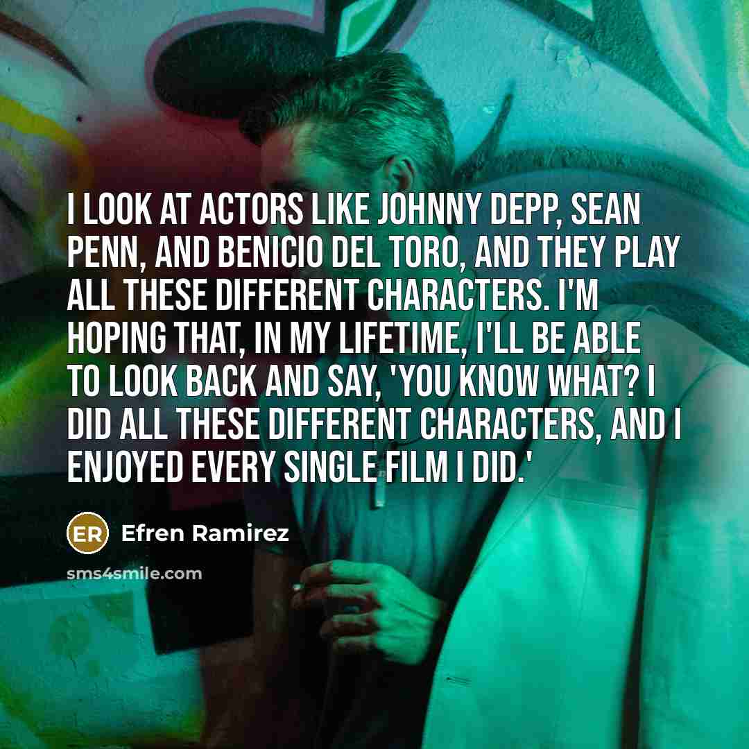 “I look at actors like Johnny Depp, Sean Penn, and Benicio Del Toro, and they play all these different characters. I'm hoping that, in my lifetime, I'll be able to look back and say, 'You know what? I did all these different characters, and I enjoyed every single film I did.'” quote by Efren Ramirez