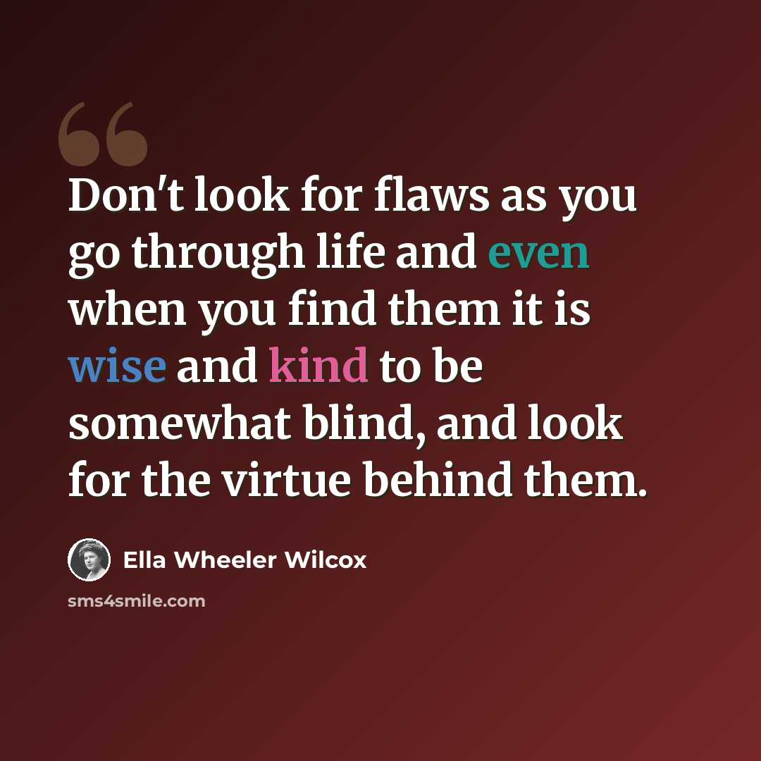 “Don't look for flaws as you go through life and even when you find them it is wise and kind to be somewhat blind, and look for the virtue behind them.” quote by Ella Wheeler Wilcox