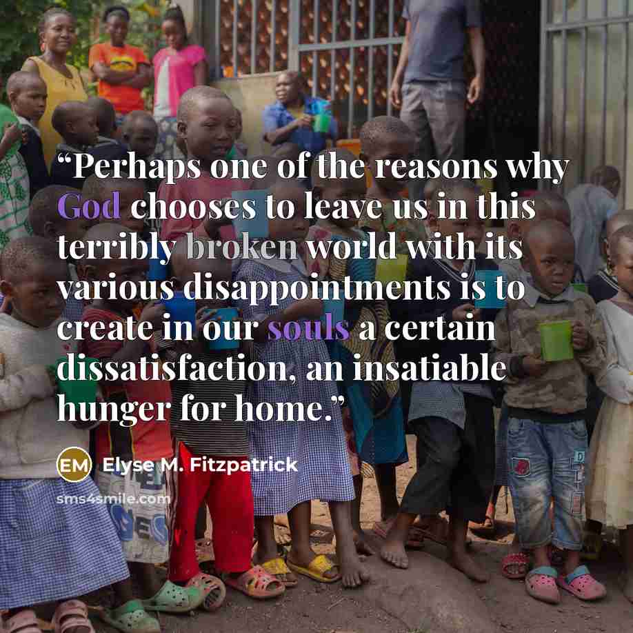 “Perhaps one of the reasons why God chooses to leave us in this terribly broken world with its various disappointments is to create in our souls a certain dissatisfaction, an insatiable hunger for home.” quote by Elyse M. Fitzpatrick