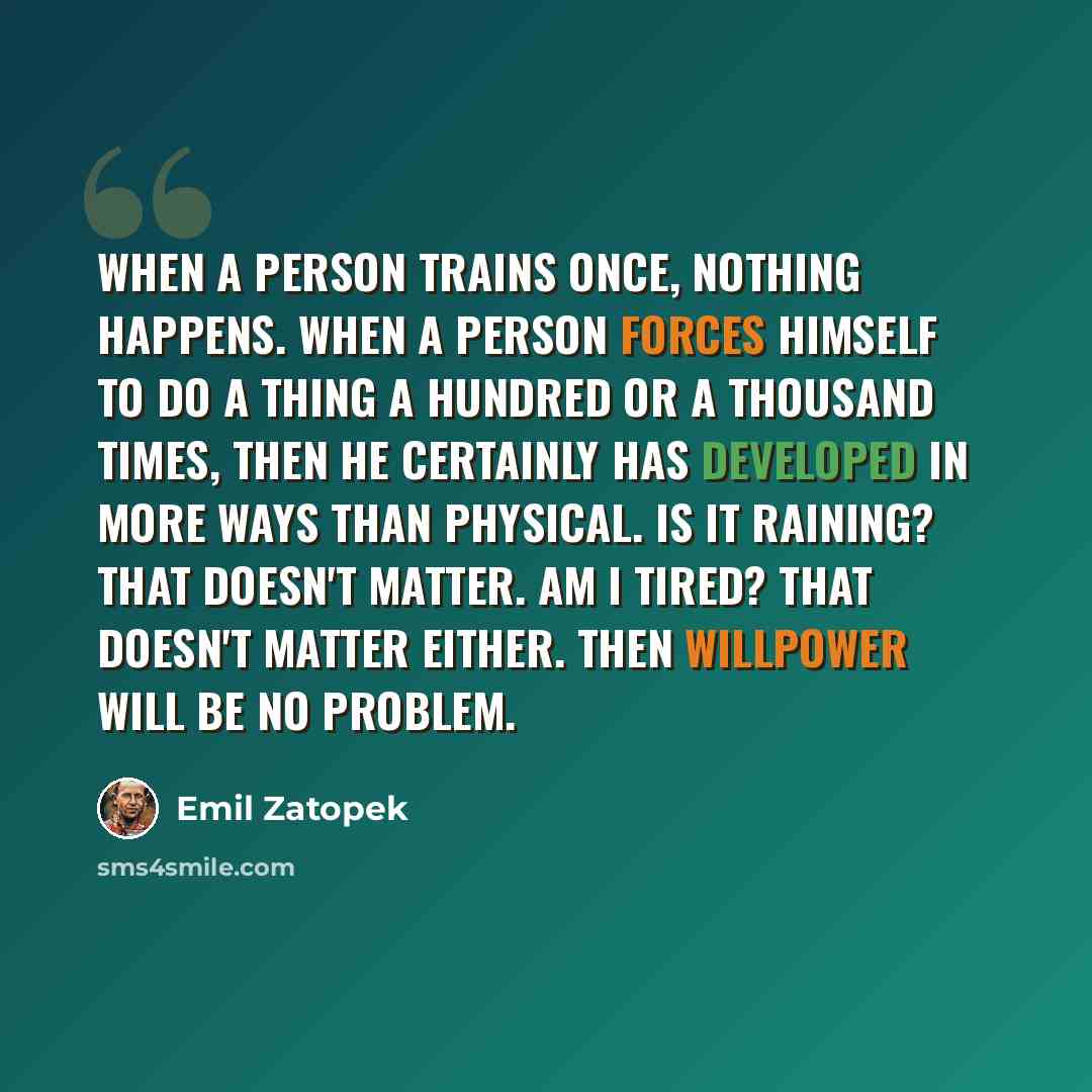 “When a person trains once, nothing happens. When a person forces himself to do a thing a hundred or a thousand times, then he certainly has developed in more ways than physical. Is it raining? That doesn't matter. Am I tired? That doesn't matter either. Then willpower will be no problem.” quote by Emil Zatopek