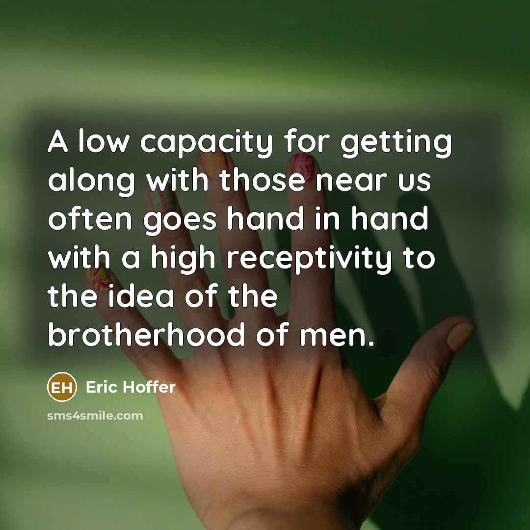 “A low capacity for getting along with those near us often goes hand in hand with a high receptivity to the idea of the brotherhood of men.” quote by Eric Hoffer