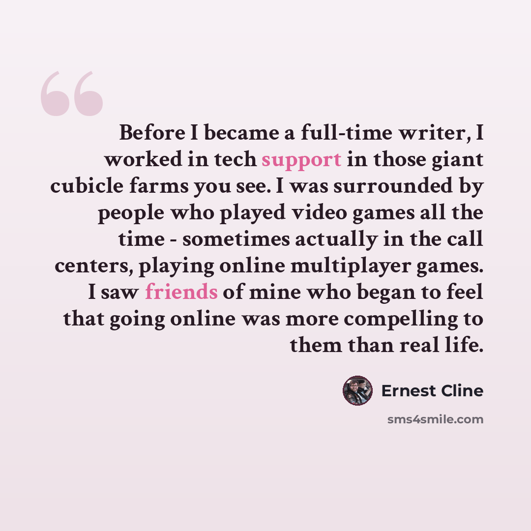 “Before I became a full-time writer, I worked in tech support in those giant cubicle farms you see. I was surrounded by people who played video games all the time - sometimes actually in the call centers, playing online multiplayer games. I saw friends of mine who began to feel that going online…” quote by Ernest Cline