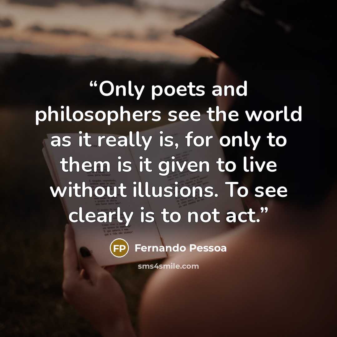 “Only poets and philosophers see the world as it really is, for only to them is it given to live without illusions. To see clearly is to not act.” quote by Fernando Pessoa