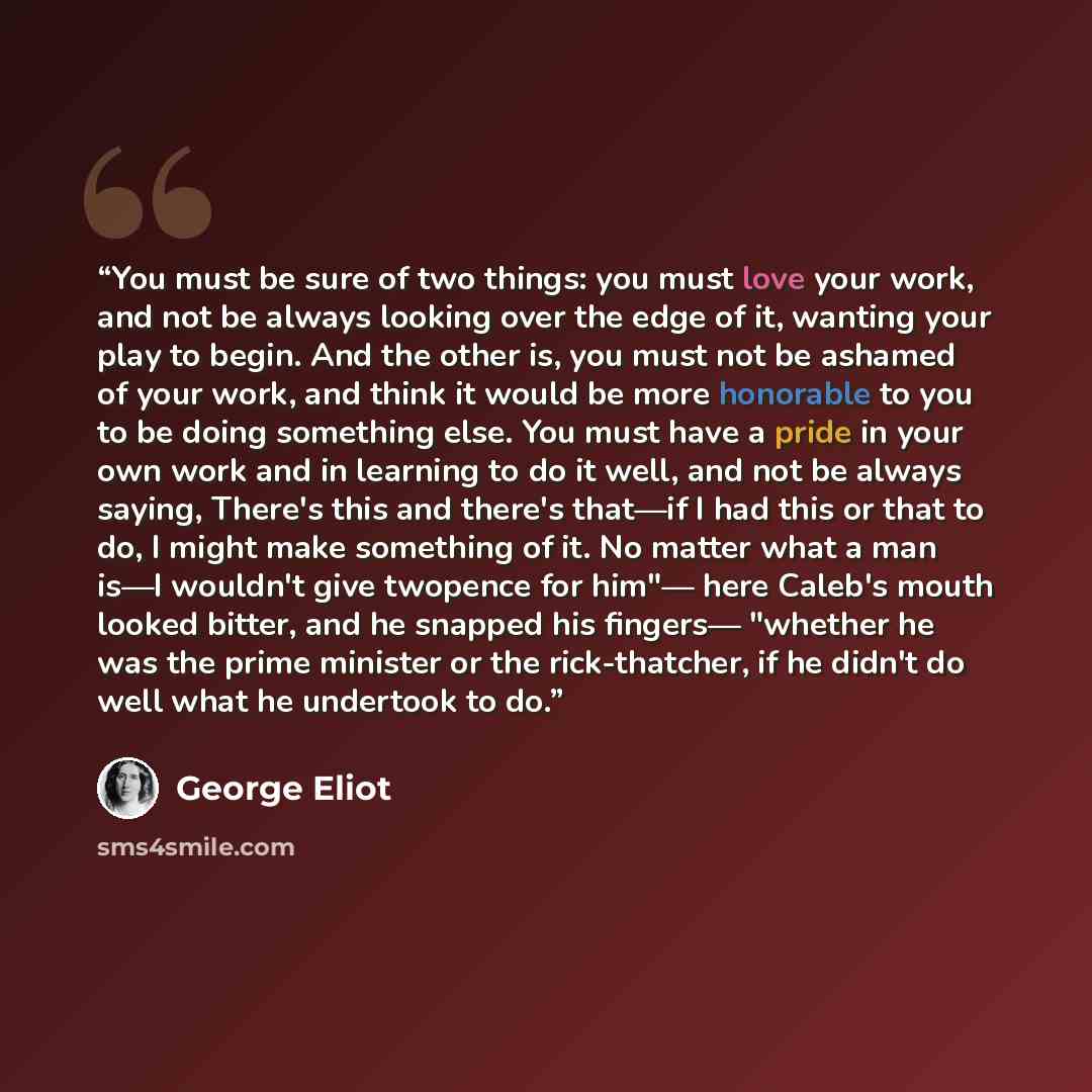 “You must be sure of two things: you must love your work, and not be always looking over the edge of it, wanting your play to begin. And the other is, you must not be ashamed of your work, and think it would be more honorable to you to be doing something else. You must have a pride in your own work…” quote by George Eliot