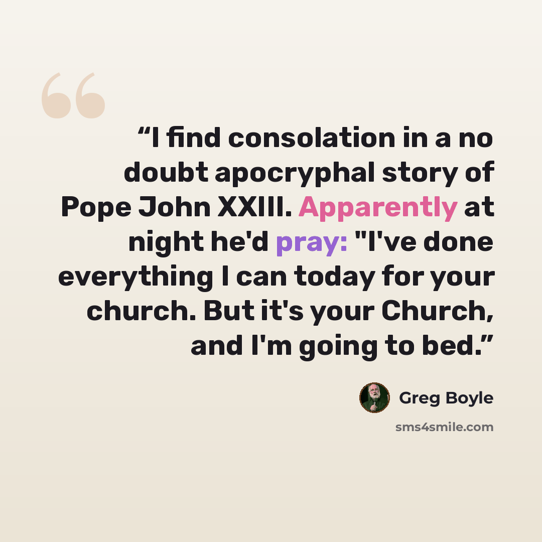 “I find consolation in a no doubt apocryphal story of Pope John XXIII. Apparently at night he'd pray: "I've done everything I can today for your church. But it's your Church, and I'm going to bed.” quote by Greg Boyle