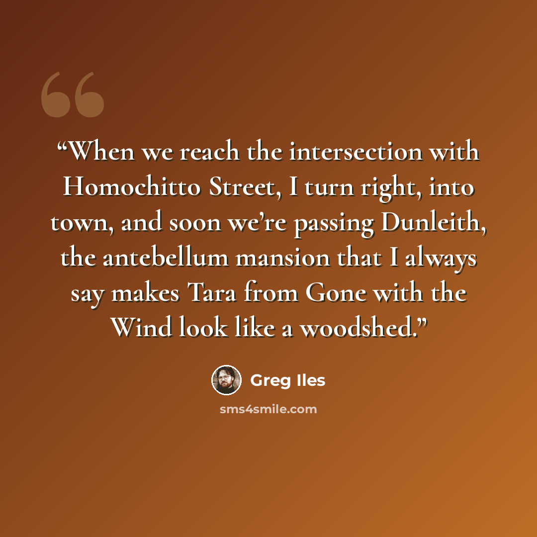 “When we reach the intersection with Homochitto Street, I turn right, into town, and soon we’re passing Dunleith, the antebellum mansion that I always say makes Tara from Gone with the Wind look like a woodshed.” quote by Greg Iles