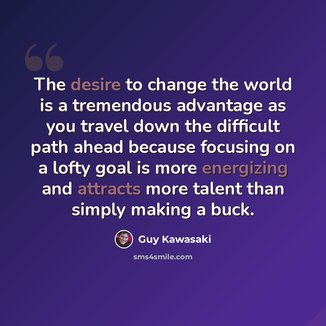 “The desire to change the world is a tremendous advantage as you travel down the difficult path ahead because focusing on a lofty goal is more energizing and attracts more talent than simply making a buck.” quote by Guy Kawasaki