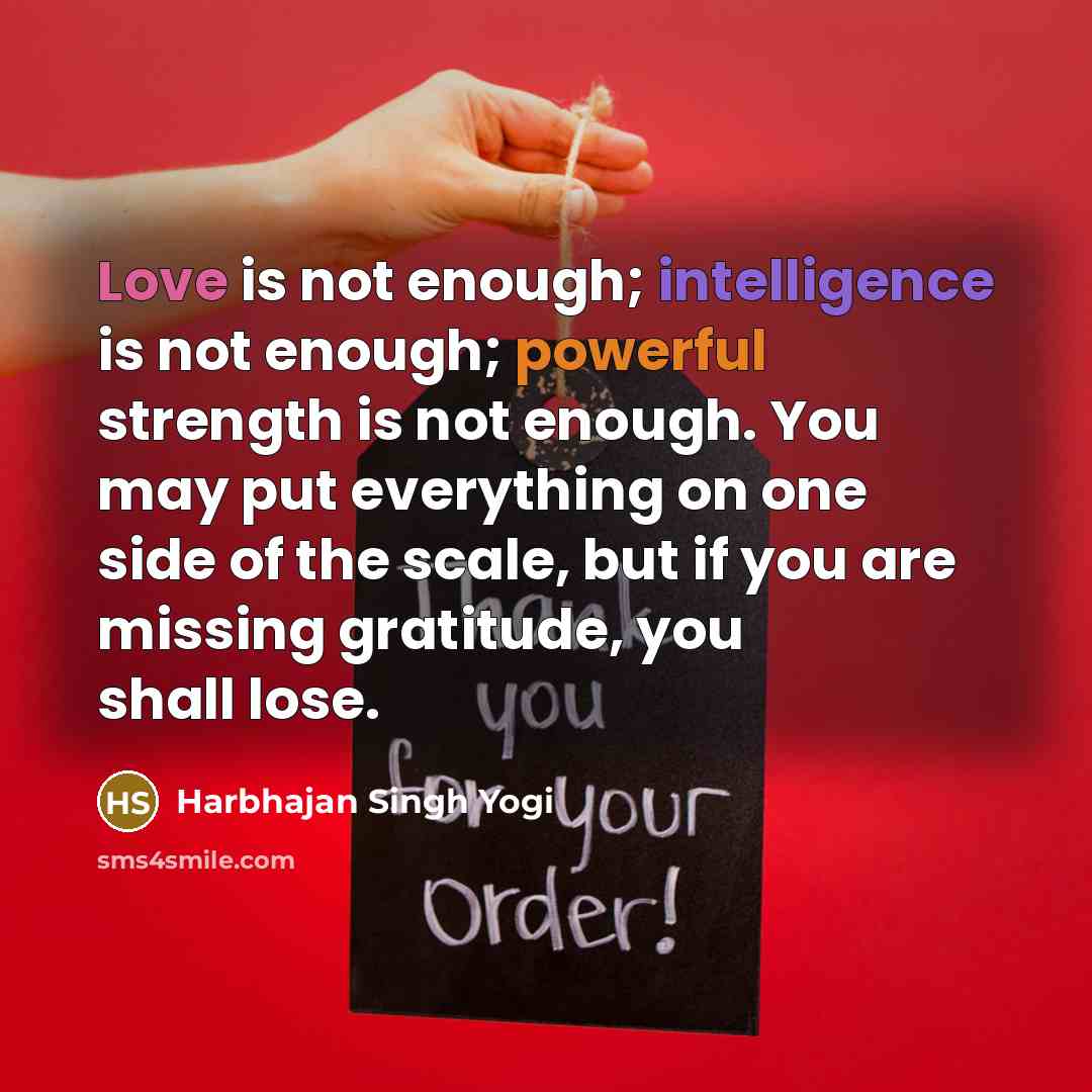 “Love is not enough; intelligence is not enough; powerful strength is not enough. You may put everything on one side of the scale, but if you are missing gratitude, you shall lose.” quote by Harbhajan Singh Yogi