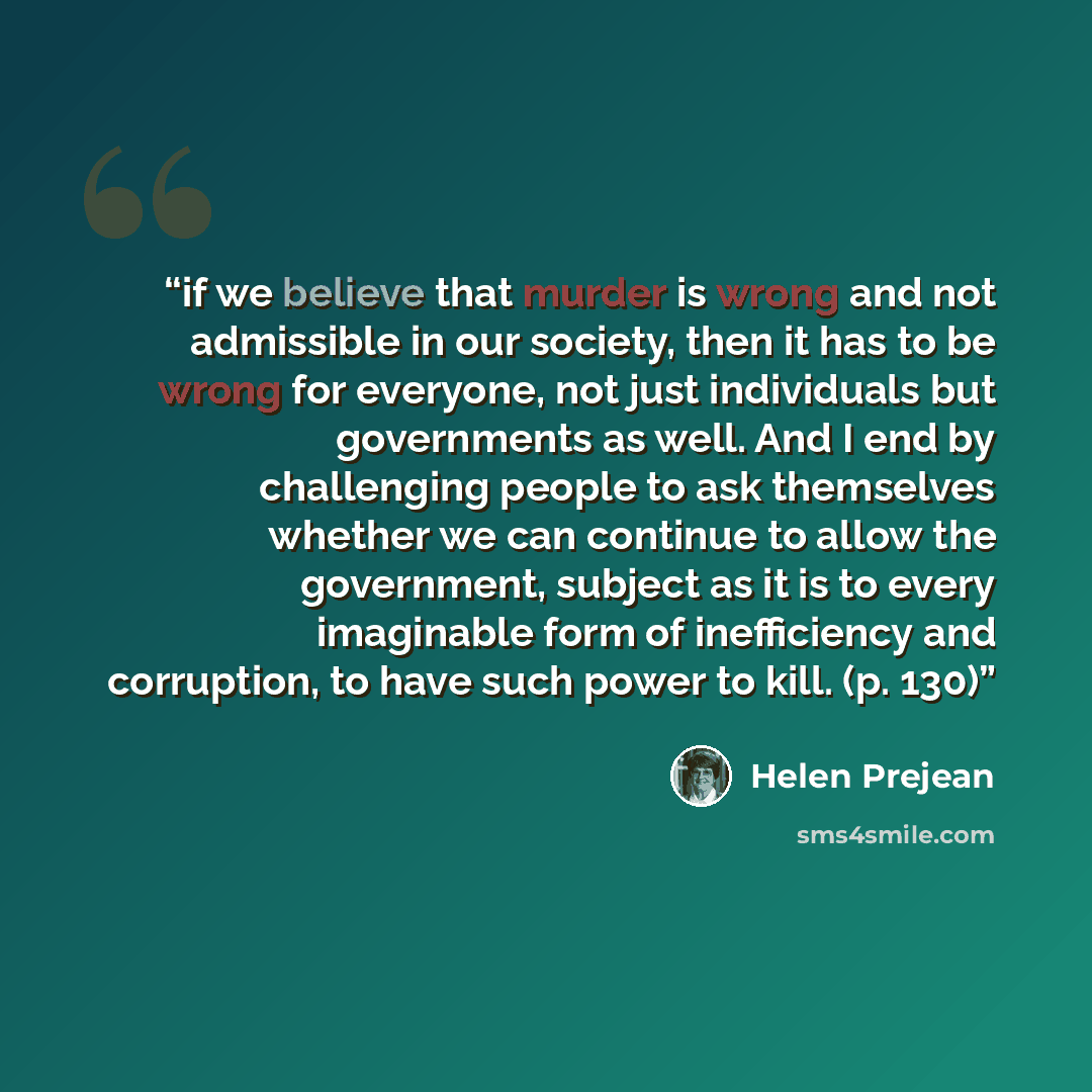 “if we believe that murder is wrong and not admissible in our society, then it has to be wrong for everyone, not just individuals but governments as well. And I end by challenging people to ask themselves whether we can continue to allow the government, subject as it is to every imaginable form of…” quote by Helen Prejean