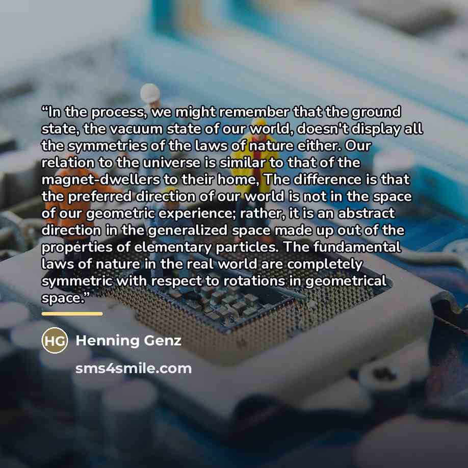 “In the process, we might remember that the ground state, the vacuum state of our world, doesn't display all the symmetries of the laws of nature either. Our relation to the universe is similar to that of the magnet-dwellers to their home, The difference is that the preferred direction of our world…” quote by Henning Genz