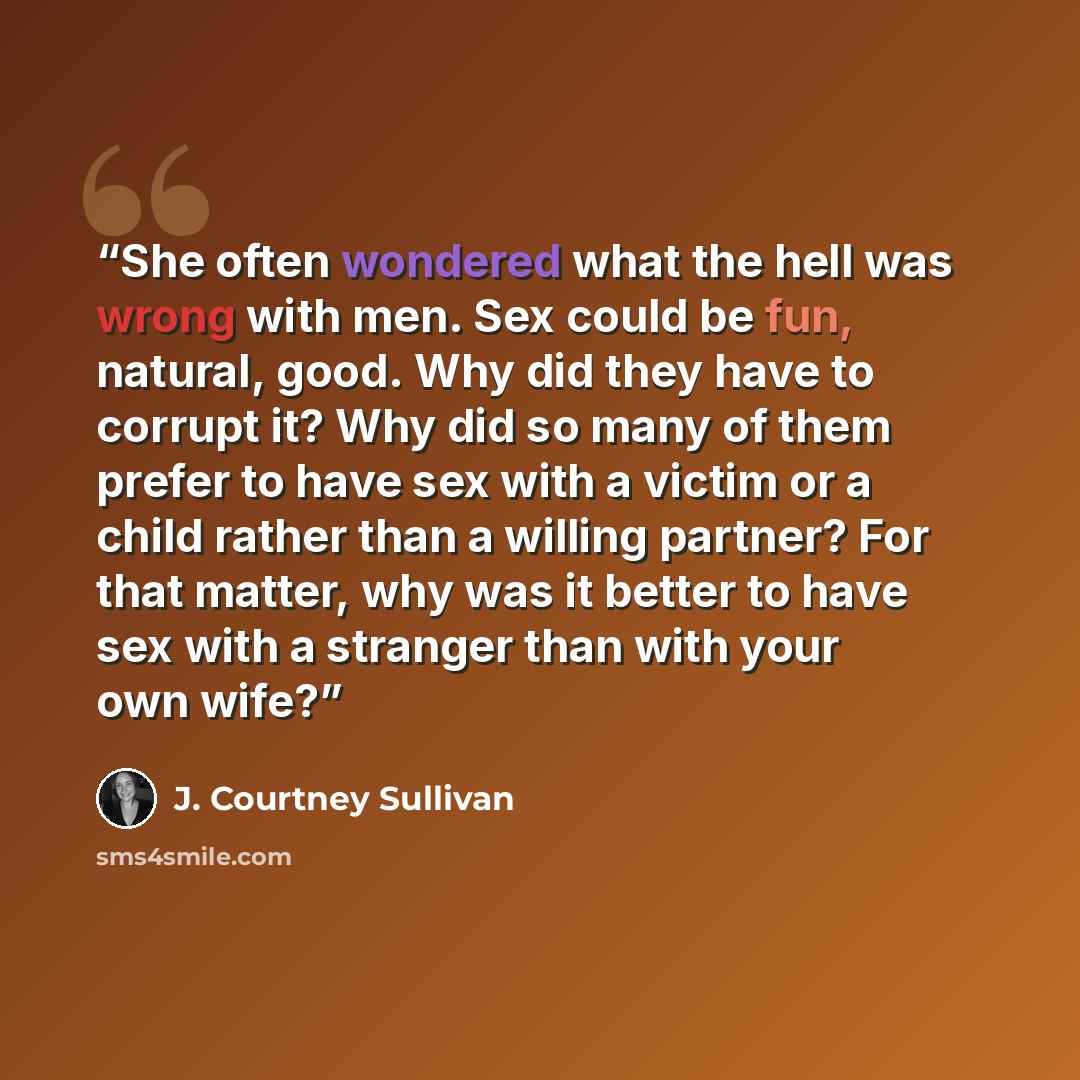 “She often wondered what the hell was wrong with men. Sex could be fun, natural, good. Why did they have to corrupt it? Why did so many of them prefer to have sex with a victim or a child rather than a willing partner? For that matter, why was it better to have sex with a stranger than with your…” quote by J. Courtney Sullivan