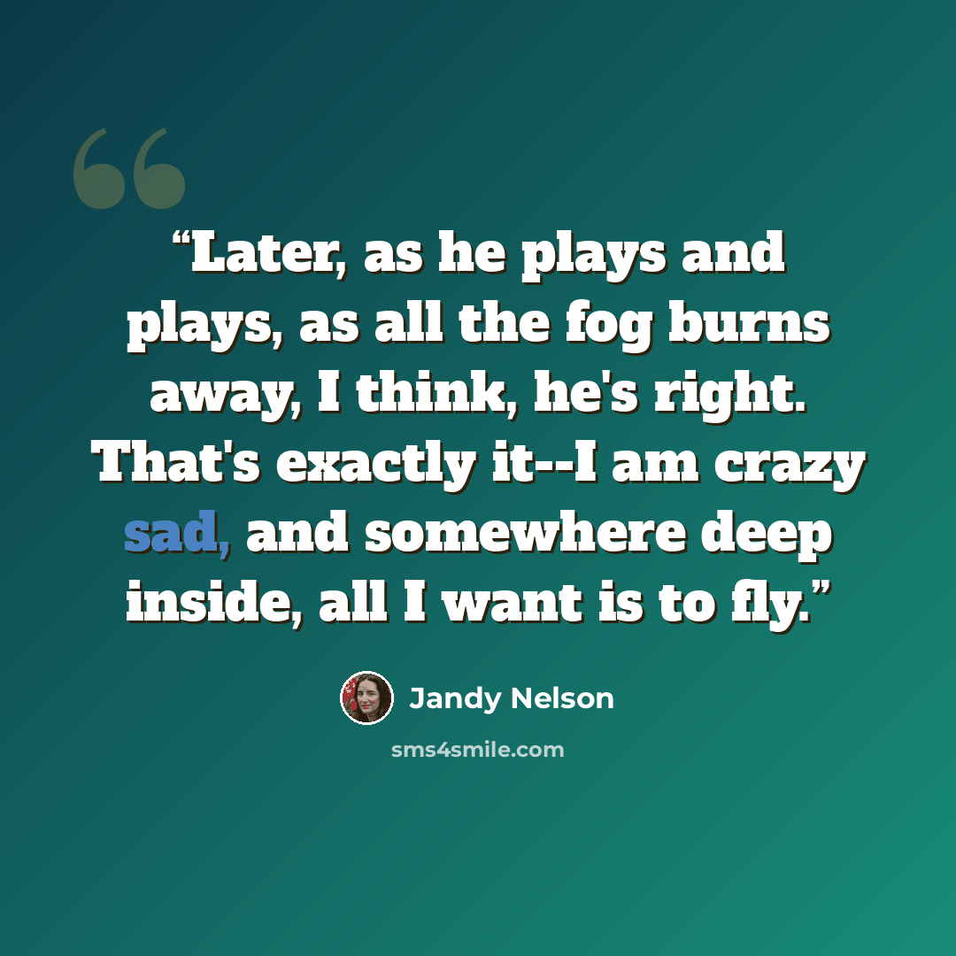 “Later, as he plays and plays, as all the fog burns away, I think, he's right. That's exactly it--I am crazy sad, and somewhere deep inside, all I want is to fly.” quote by Jandy Nelson