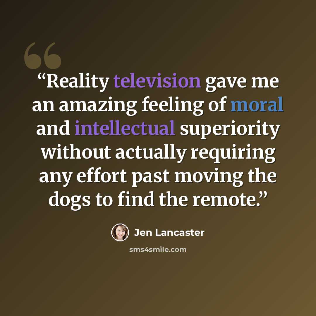 “Reality television gave me an amazing feeling of moral and intellectual superiority without actually requiring any effort past moving the dogs to find the remote.” quote by Jen Lancaster