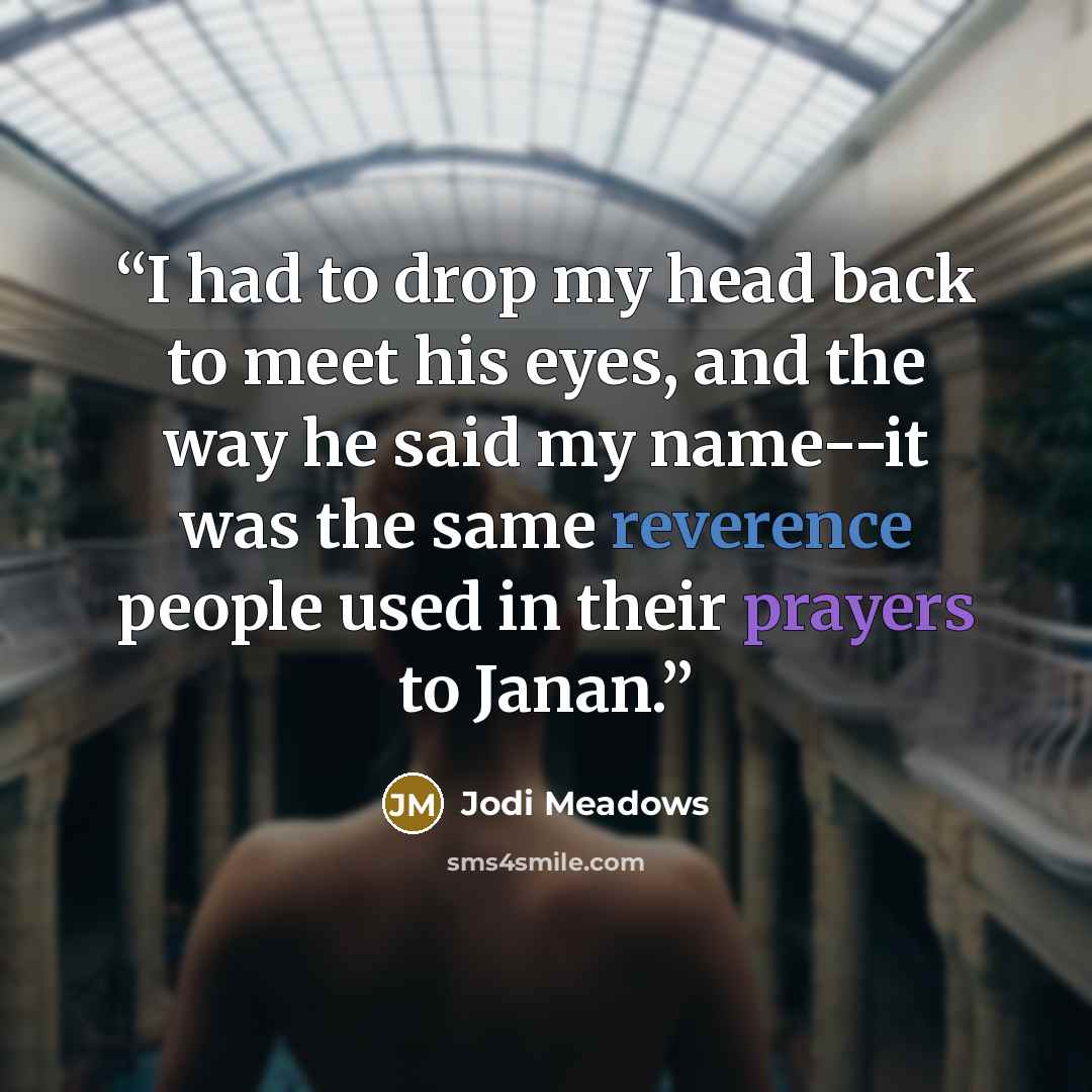 “I had to drop my head back to meet his eyes, and the way he said my name--it was the same reverence people used in their prayers to Janan.” quote by Jodi Meadows