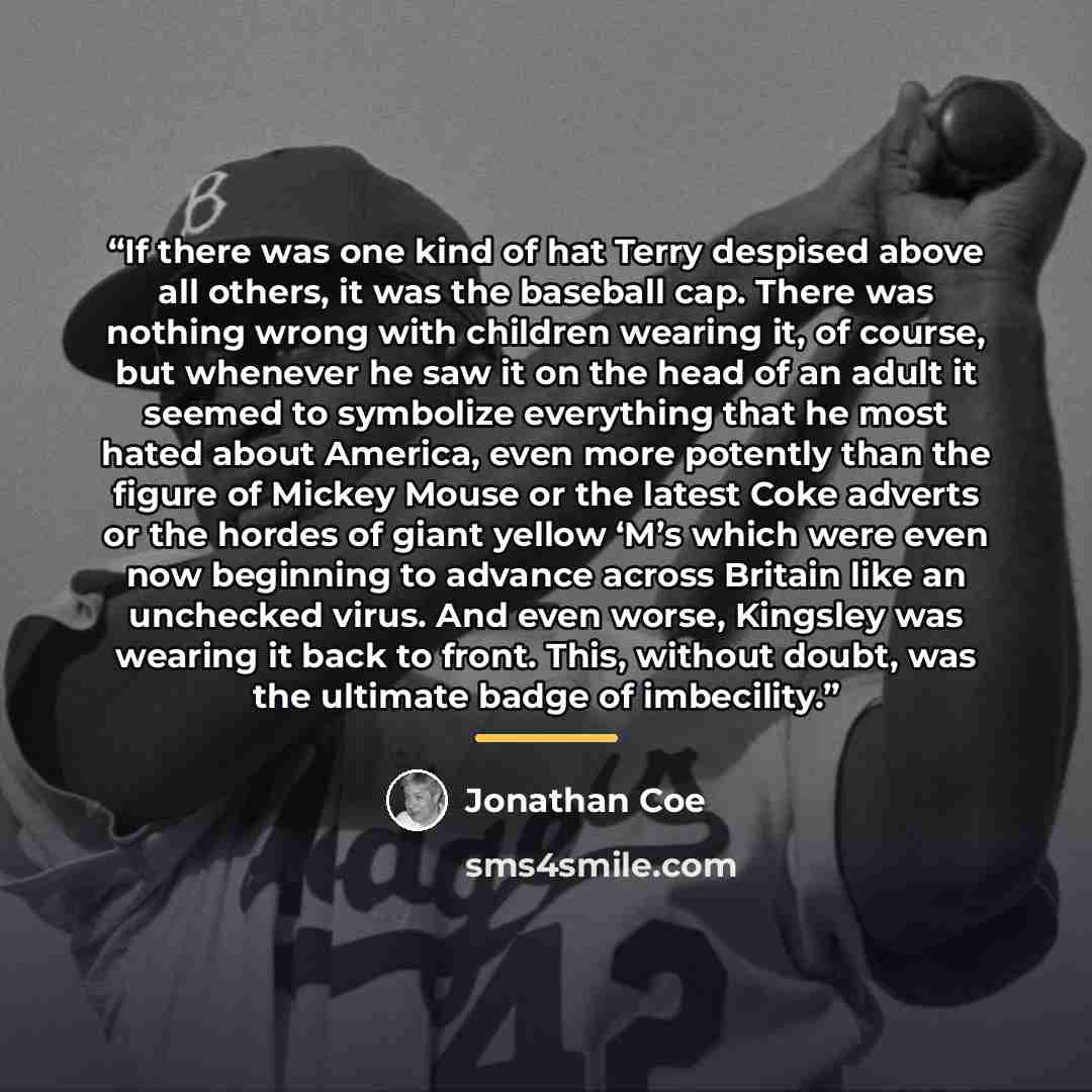 “If there was one kind of hat Terry despised above all others, it was the baseball cap. There was nothing wrong with children wearing it, of course, but whenever he saw it on the head of an adult it seemed to symbolize everything that he most hated about America, even more potently than the figure…” quote by Jonathan Coe