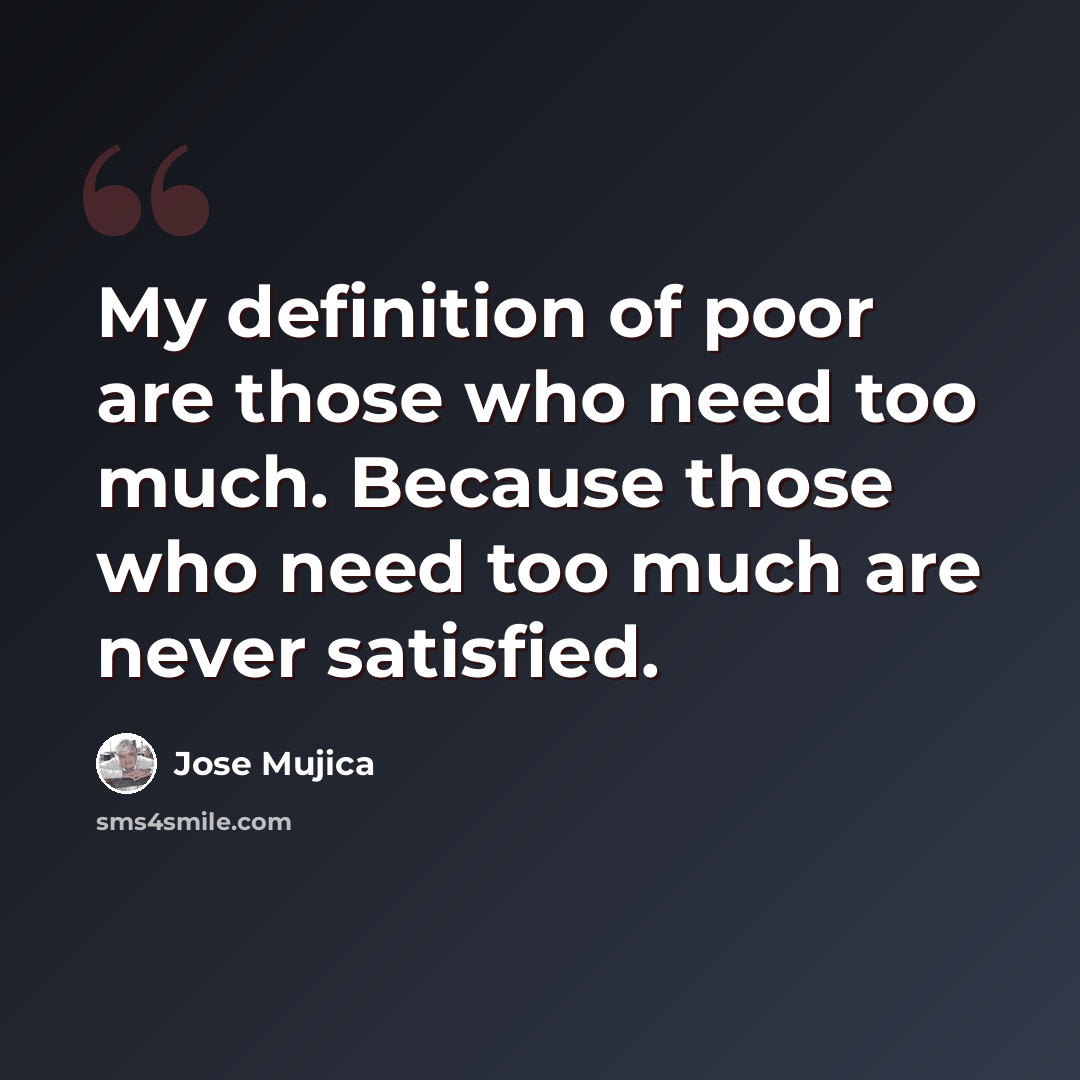 “My definition of poor are those who need too much. Because those who need too much are never satisfied.” quote by Jose Mujica