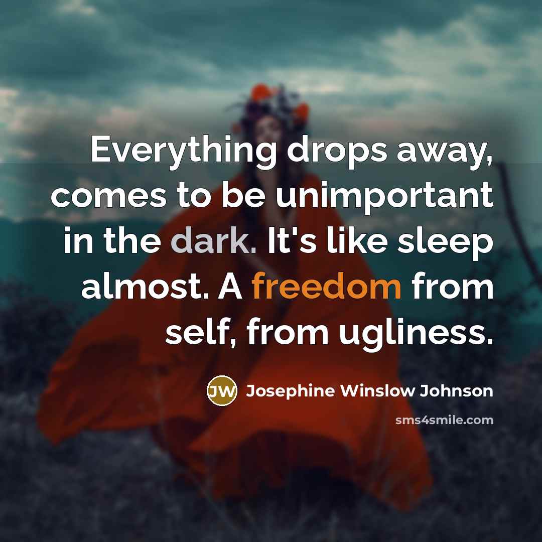 “Everything drops away, comes to be unimportant in the dark. It's like sleep almost. A freedom from self, from ugliness.” quote by Josephine Winslow Johnson
