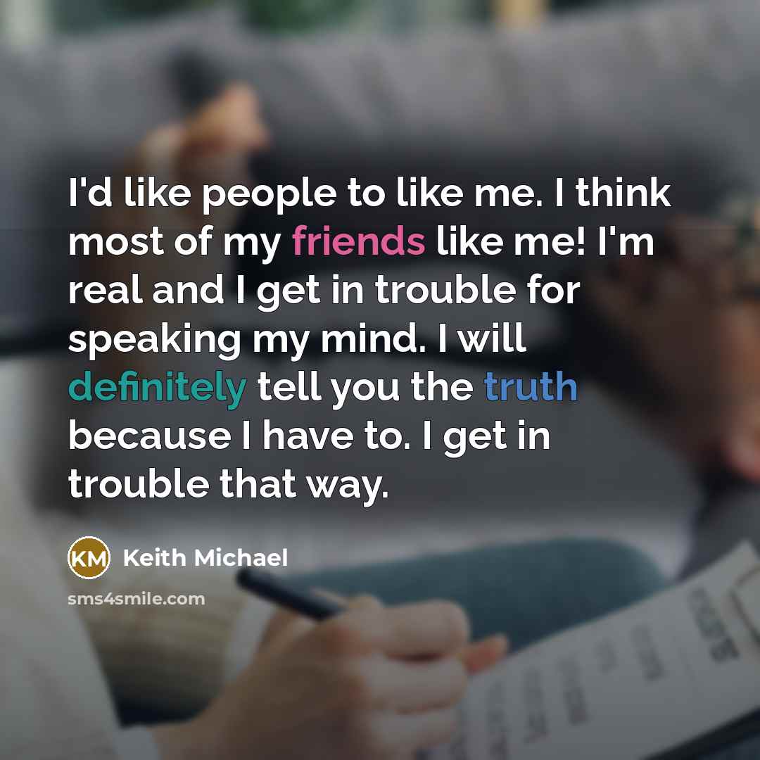 “I'd like people to like me. I think most of my friends like me! I'm real and I get in trouble for speaking my mind. I will definitely tell you the truth because I have to. I get in trouble that way.” quote by Keith Michael