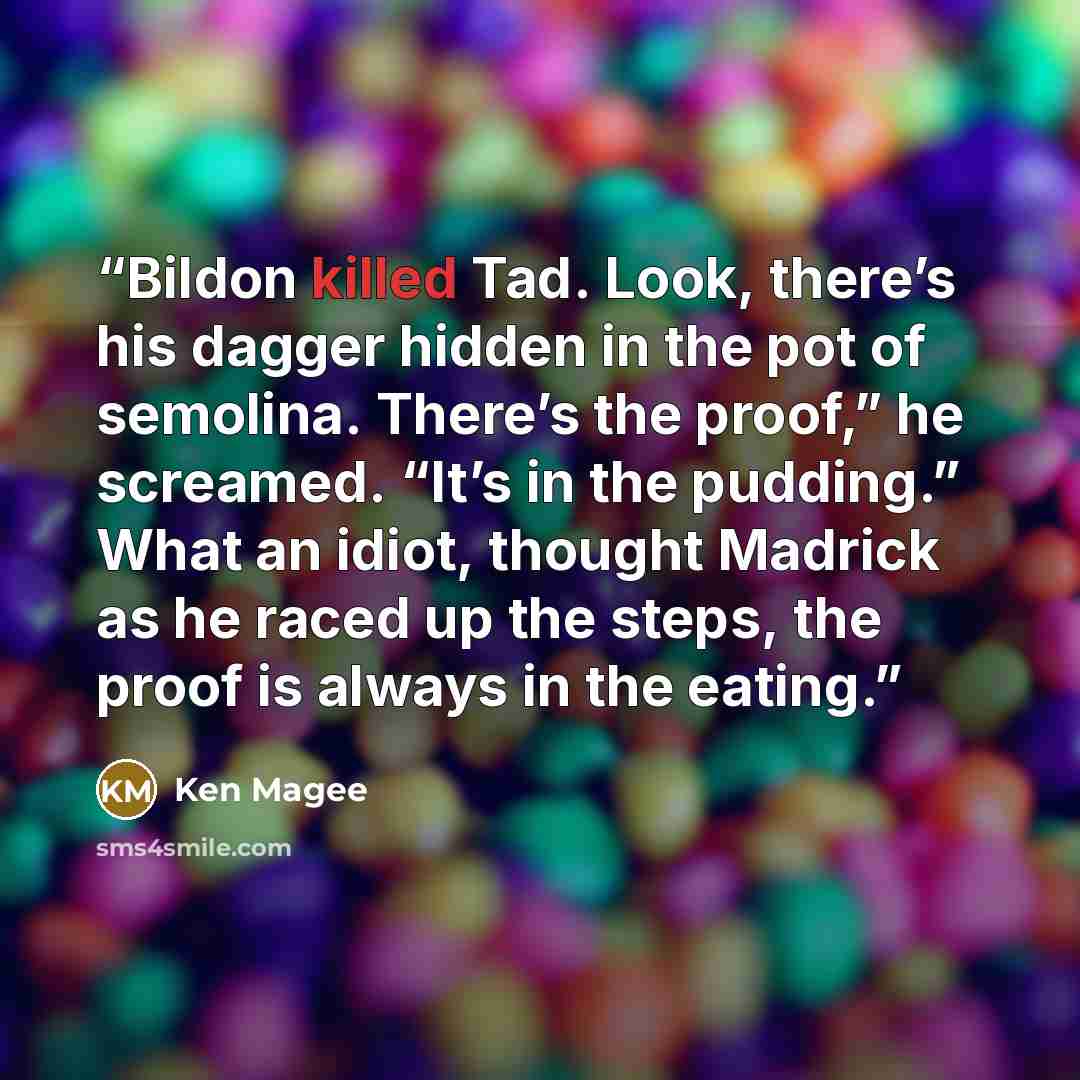 “Bildon killed Tad. Look, there’s his dagger hidden in the pot of semolina. There’s the proof,” he screamed. “It’s in the pudding.” What an idiot, thought Madrick as he raced up the steps, the proof is always in the eating.” quote by Ken Magee