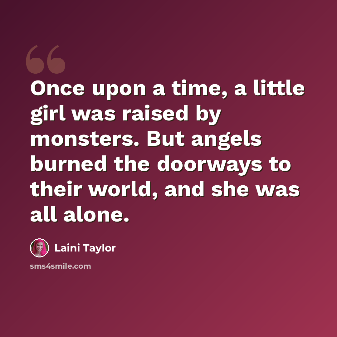“Once upon a time, a little girl was raised by monsters. But angels burned the doorways to their world, and she was all alone.” quote by Laini Taylor