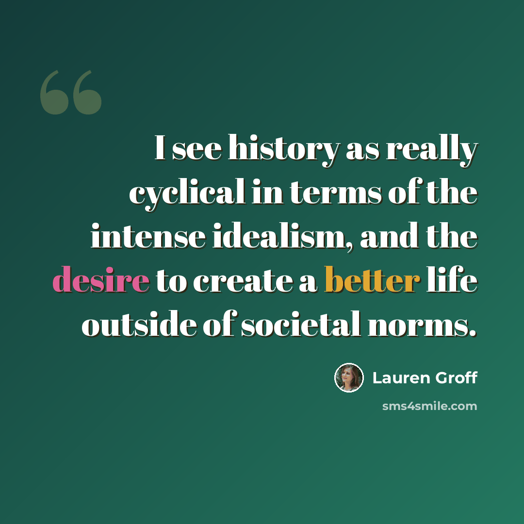“I see history as really cyclical in terms of the intense idealism, and the desire to create a better life outside of societal norms.” quote by Lauren Groff