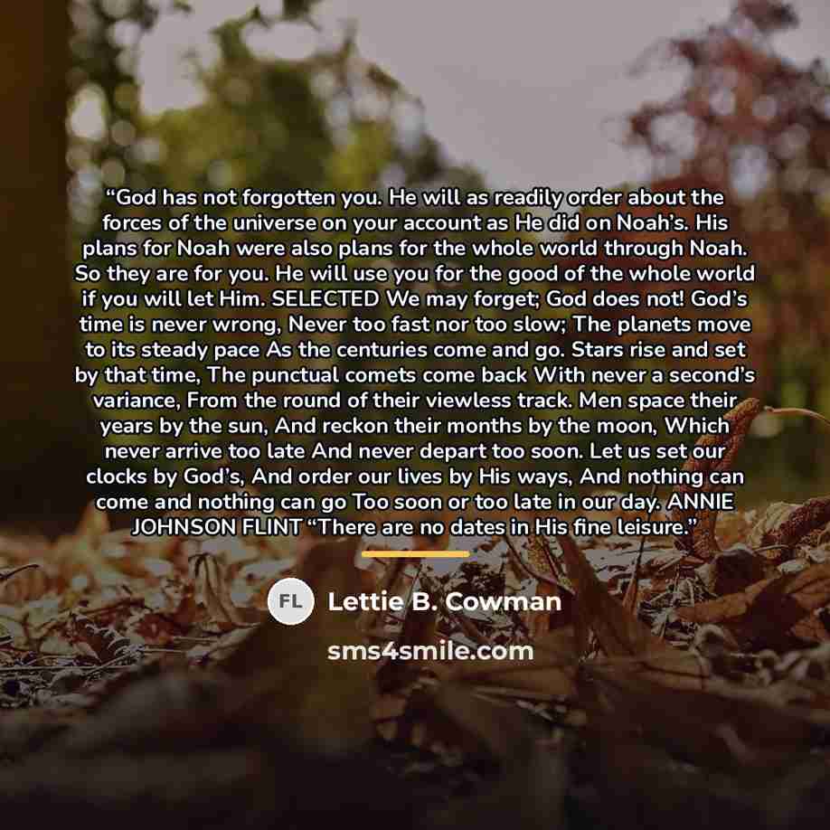 “God has not forgotten you. He will as readily order about the forces of the universe on your account as He did on Noah’s. His plans for Noah were also plans for the whole world through Noah. So they are for you. He will use you for the good of the whole world if you will let Him. SELECTED We may…” quote by Lettie B. Cowman