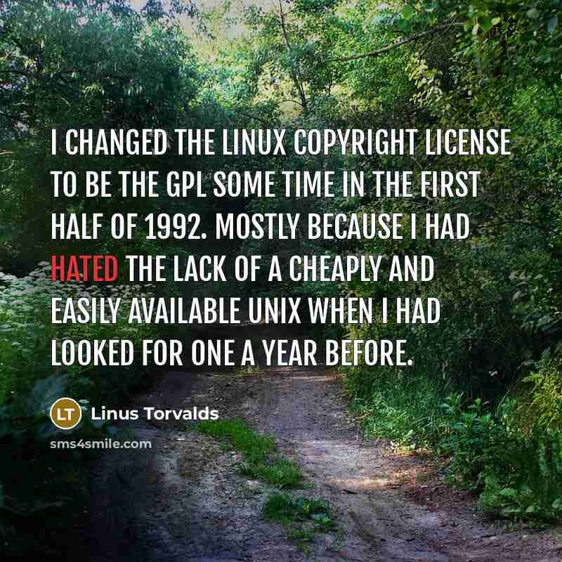 “I changed the Linux copyright license to be the GPL some time in the first half of 1992. Mostly because I had hated the lack of a cheaply and easily available UNIX when I had looked for one a year before.” quote by Linus Torvalds