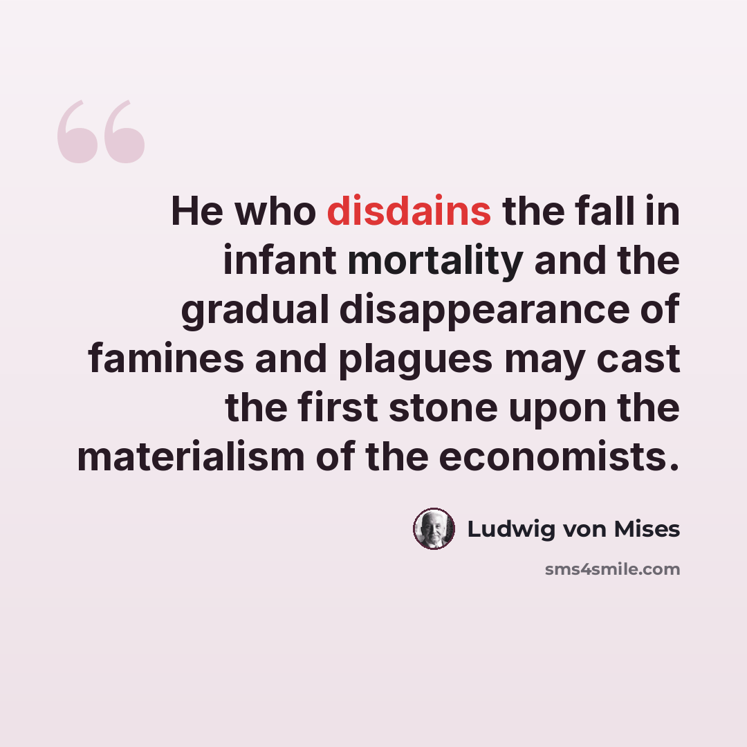 “He who disdains the fall in infant mortality and the gradual disappearance of famines and plagues may cast the first stone upon the materialism of the economists.” quote by Ludwig von Mises