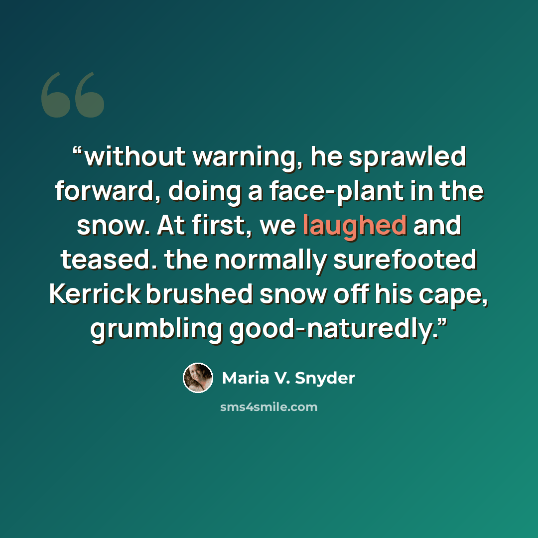 “without warning, he sprawled forward, doing a face-plant in the snow. At first, we laughed and teased. the normally surefooted Kerrick brushed snow off his cape, grumbling good-naturedly.” quote by Maria V. Snyder