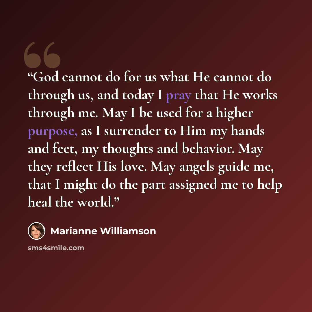 “God cannot do for us what He cannot do through us, and today I pray that He works through me. May I be used for a higher purpose, as I surrender to Him my hands and feet, my thoughts and behavior. May they reflect His love. May angels guide me, that I might do the part assigned me to help heal the…” quote by Marianne Williamson